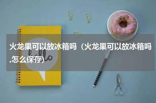 火龙果可以放冰箱吗（火龙果可以放冰箱吗,怎么保存）