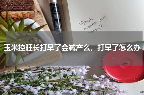 玉米控旺长打早了会减产么，打早了怎么办