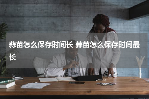 蒜苗怎么保存时间长 蒜苗怎么保存时间最长