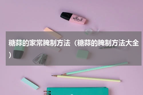 糖蒜的家常腌制方法（糖蒜的腌制方法大全）