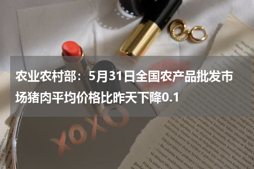 农业农村部：5月31日全国农产品批发市场猪肉平均价格比昨天下降0.1