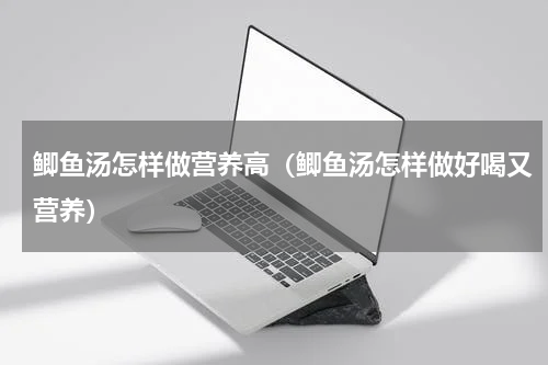 鲫鱼汤怎样做营养高（鲫鱼汤怎样做好喝又营养）