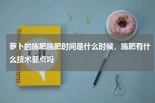 萝卜的施肥施肥时间是什么时候，施肥有什么技术要点吗