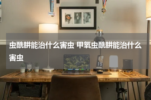 虫酰肼能治什么害虫 甲氧虫酰肼能治什么害虫