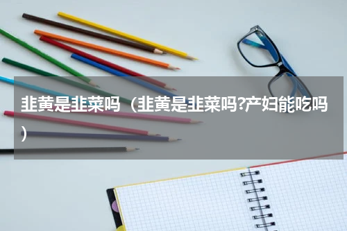 韭黄是韭菜吗（韭黄是韭菜吗?产妇能吃吗）