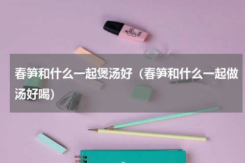 春笋和什么一起煲汤好（春笋和什么一起做汤好喝）