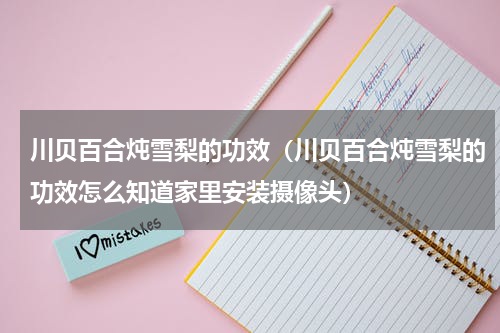 川贝百合炖雪梨的功效（川贝百合炖雪梨的功效怎么知道家里安装摄像头）