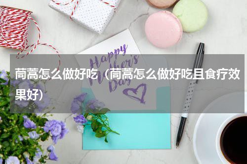 茼蒿怎么做好吃（茼蒿怎么做好吃且食疗效果好）