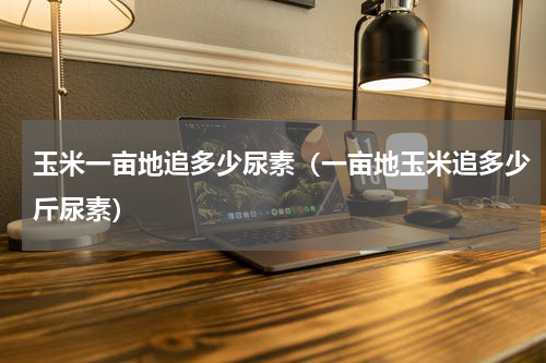 玉米一亩地追多少尿素（一亩地玉米追多少斤尿素）