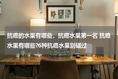 抗癌的水果有哪些，抗癌水果第一名 抗癌水果有哪些?6种抗癌水果别错过