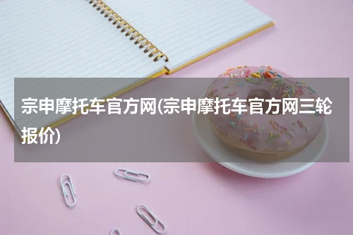 宗申摩托车官方网(宗申摩托车官方网三轮报价)